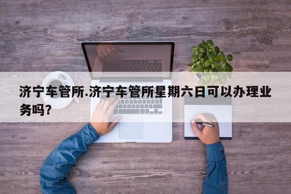 济宁车管所.济宁车管所星期六日可以办理业务吗?