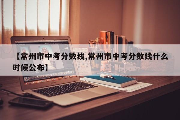 【常州市中考分数线,常州市中考分数线什么时候公布】