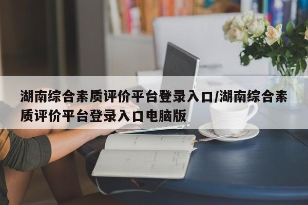 湖南综合素质评价平台登录入口/湖南综合素质评价平台登录入口电脑版