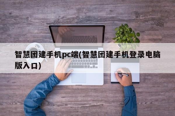 智慧团建手机pc端(智慧团建手机登录电脑版入口)