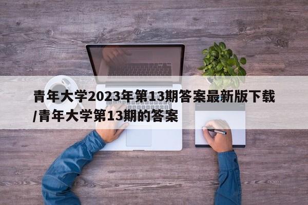 青年大学2023年第13期答案最新版下载/青年大学第13期的答案