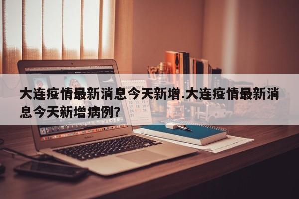 大连疫情最新消息今天新增.大连疫情最新消息今天新增病例?