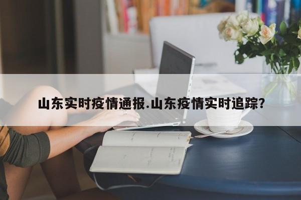 山东实时疫情通报.山东疫情实时追踪?