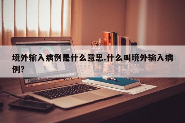 境外输入病例是什么意思.什么叫境外输入病例?