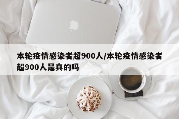 本轮疫情感染者超900人/本轮疫情感染者超900人是真的吗