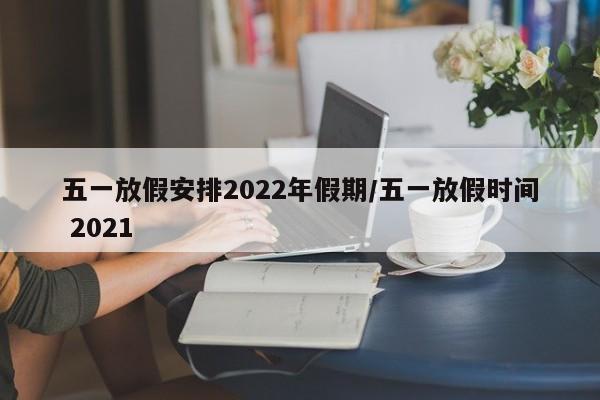 五一放假安排2022年假期/五一放假时间 2021
