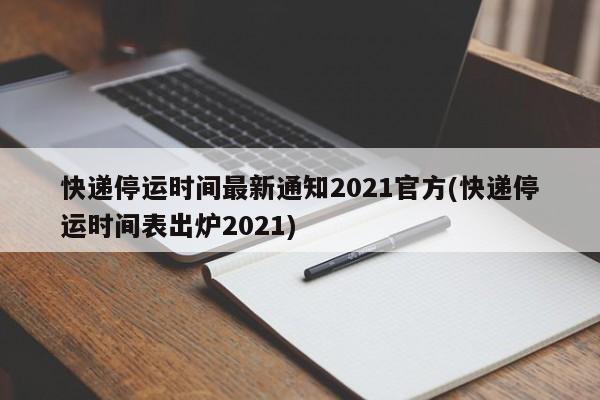 快递停运时间最新通知2021官方(快递停运时间表出炉2021)