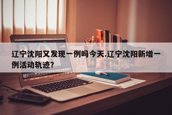 辽宁沈阳又发现一例吗今天.辽宁沈阳新增一例活动轨迹?