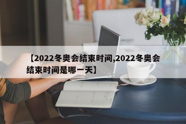 【2022冬奥会结束时间,2022冬奥会结束时间是哪一天】