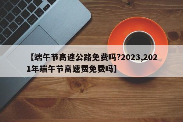 【端午节高速公路免费吗?2023,2021年端午节高速费免费吗】