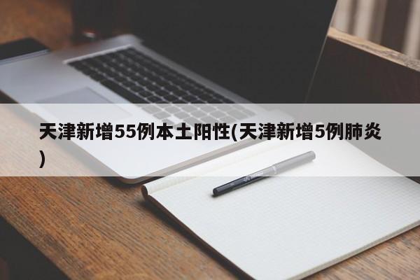 天津新增55例本土阳性(天津新增5例肺炎)