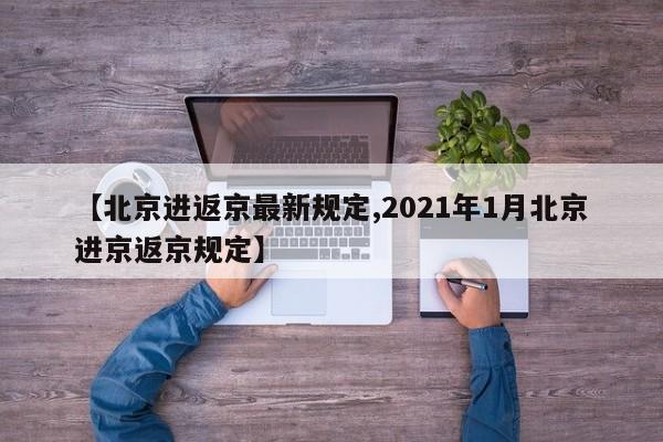 【北京进返京最新规定,2021年1月北京进京返京规定】