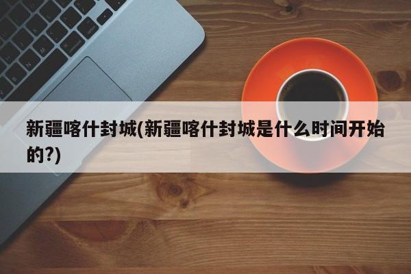 新疆喀什封城(新疆喀什封城是什么时间开始的?)