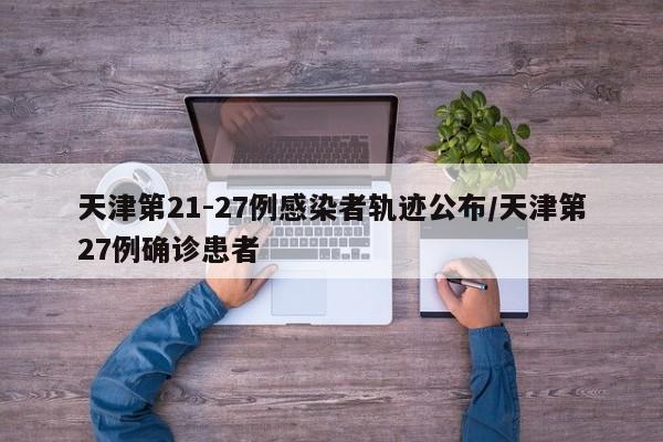 天津第21-27例感染者轨迹公布/天津第27例确诊患者
