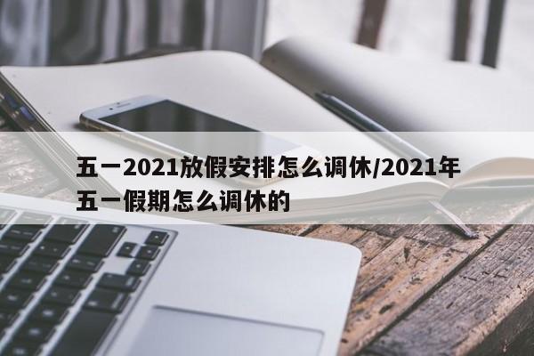五一2021放假安排怎么调休/2021年五一假期怎么调休的