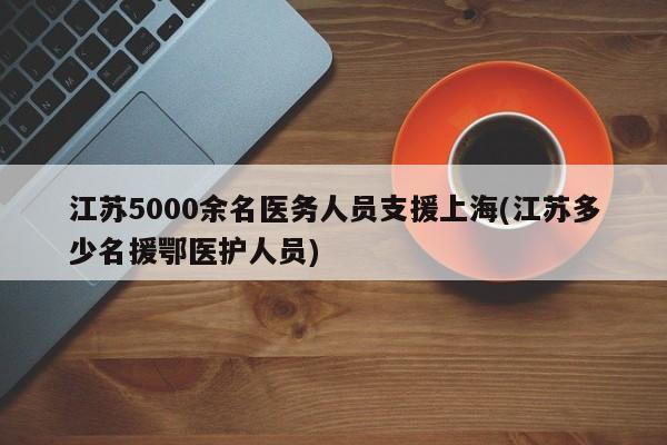 江苏5000余名医务人员支援上海(江苏多少名援鄂医护人员)