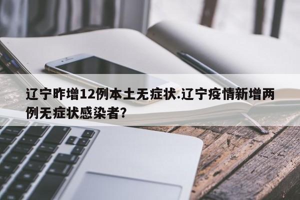 辽宁昨增12例本土无症状.辽宁疫情新增两例无症状感染者?