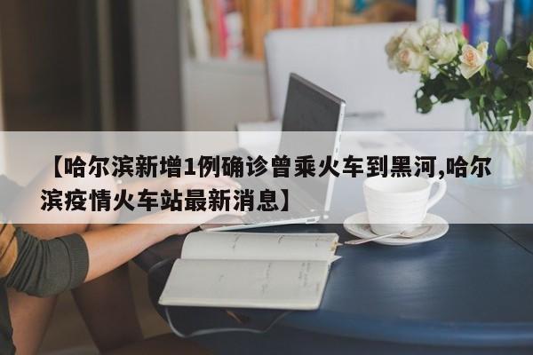 【哈尔滨新增1例确诊曾乘火车到黑河,哈尔滨疫情火车站最新消息】