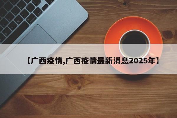 【广西疫情,广西疫情最新消息2025年】