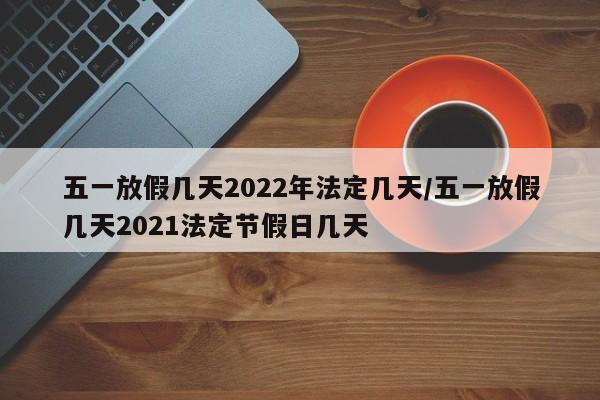 五一放假几天2022年法定几天/五一放假几天2021法定节假日几天