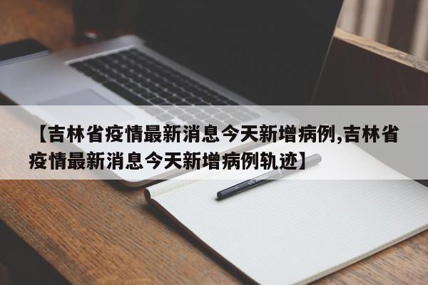 【吉林省疫情最新消息今天新增病例,吉林省疫情最新消息今天新增病例轨迹】