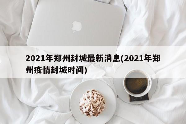 2021年郑州封城最新消息(2021年郑州疫情封城时间)