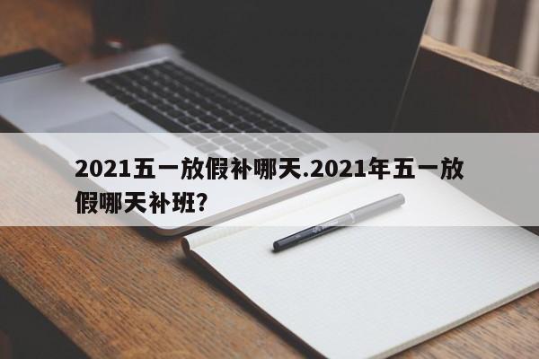 2021五一放假补哪天.2021年五一放假哪天补班?