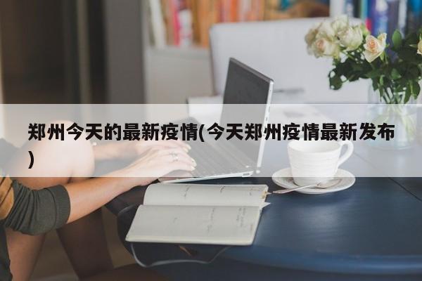 郑州今天的最新疫情(今天郑州疫情最新发布)
