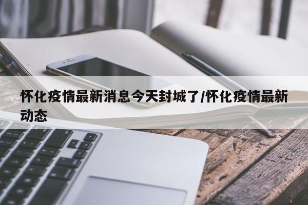 怀化疫情最新消息今天封城了/怀化疫情最新动态
