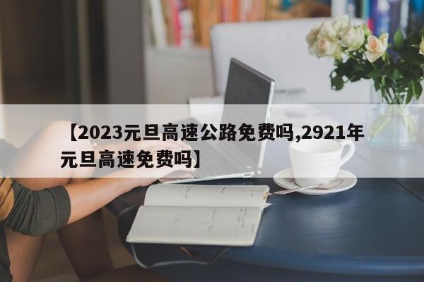【2023元旦高速公路免费吗,2921年元旦高速免费吗】