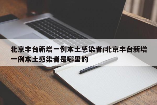 北京丰台新增一例本土感染者/北京丰台新增一例本土感染者是哪里的