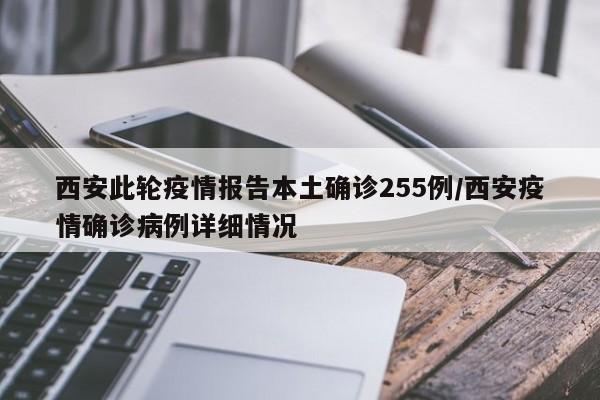西安此轮疫情报告本土确诊255例/西安疫情确诊病例详细情况