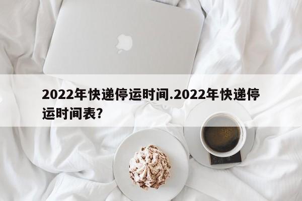 2022年快递停运时间.2022年快递停运时间表?