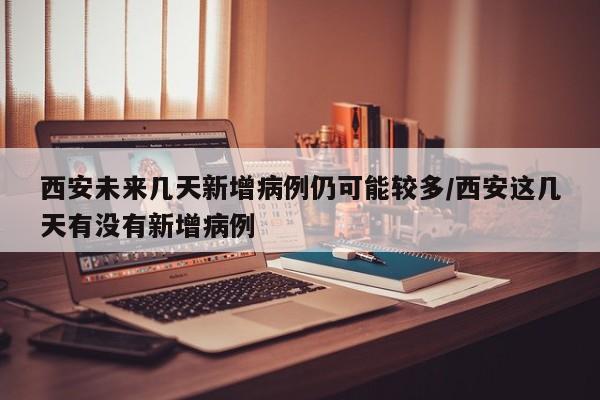 西安未来几天新增病例仍可能较多/西安这几天有没有新增病例
