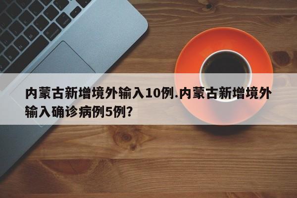 内蒙古新增境外输入10例.内蒙古新增境外输入确诊病例5例?