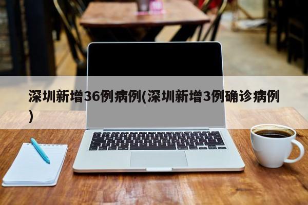 深圳新增36例病例(深圳新增3例确诊病例)