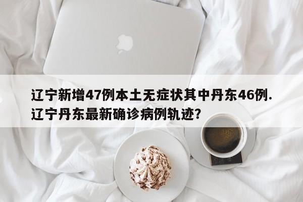 辽宁新增47例本土无症状其中丹东46例.辽宁丹东最新确诊病例轨迹?