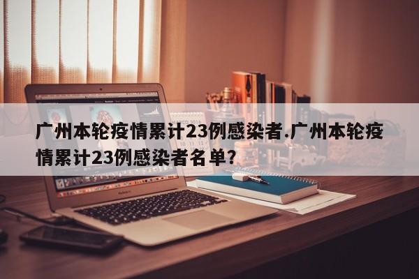 广州本轮疫情累计23例感染者.广州本轮疫情累计23例感染者名单?