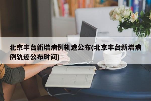 北京丰台新增病例轨迹公布(北京丰台新增病例轨迹公布时间)