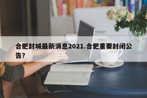 合肥封城最新消息2021.合肥重要封闭公告?
