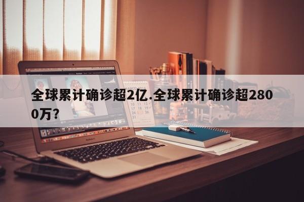 全球累计确诊超2亿.全球累计确诊超2800万?