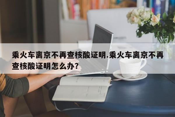 乘火车离京不再查核酸证明.乘火车离京不再查核酸证明怎么办?