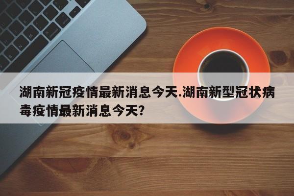湖南新冠疫情最新消息今天.湖南新型冠状病毒疫情最新消息今天?