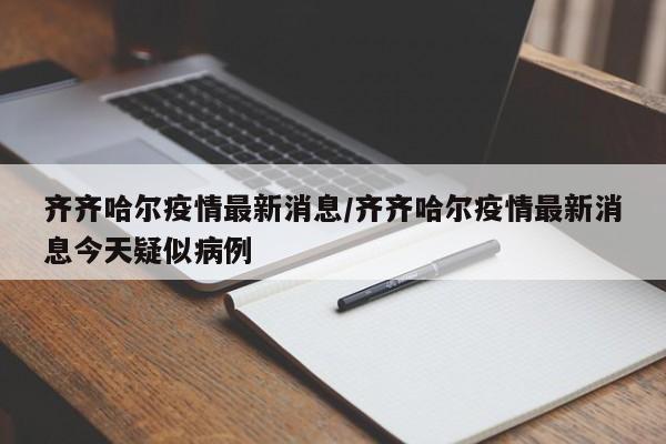 齐齐哈尔疫情最新消息/齐齐哈尔疫情最新消息今天疑似病例
