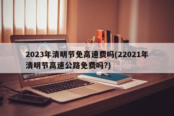 2023年清明节免高速费吗(22021年清明节高速公路免费吗?)