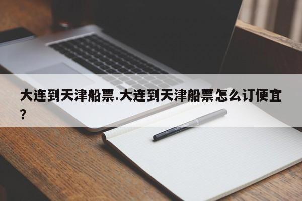 大连到天津船票.大连到天津船票怎么订便宜?