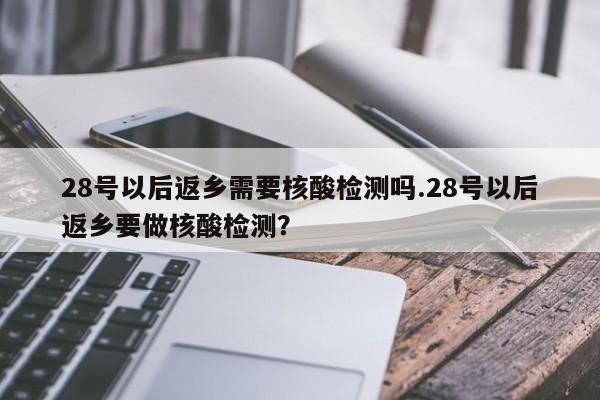 28号以后返乡需要核酸检测吗.28号以后返乡要做核酸检测?