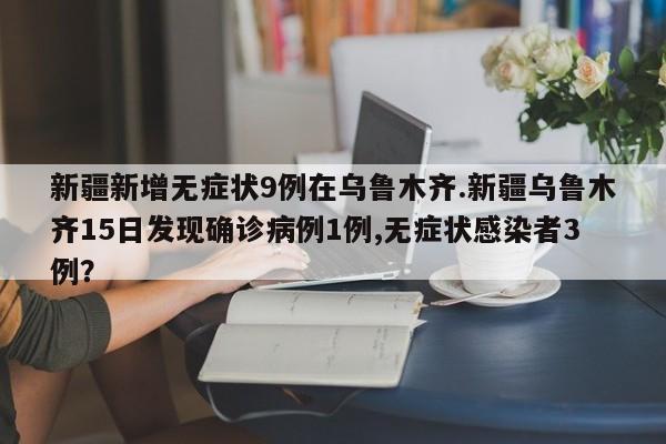 新疆新增无症状9例在乌鲁木齐.新疆乌鲁木齐15日发现确诊病例1例,无症状感染者3例?