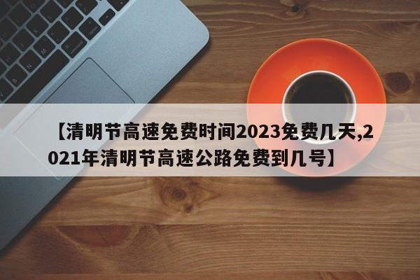 【清明节高速免费时间2023免费几天,2021年清明节高速公路免费到几号】