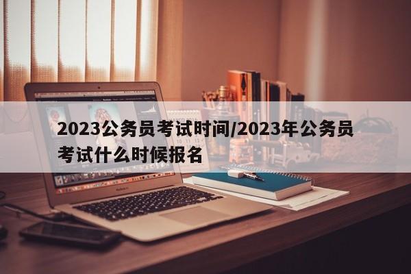 2023公务员考试时间/2023年公务员考试什么时候报名